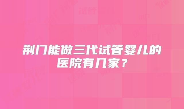荆门能做三代试管婴儿的医院有几家？