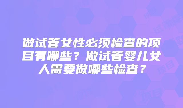 做试管女性必须检查的项目有哪些?做试管婴儿女人需要做哪些检查?