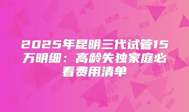 2025年昆明三代试管15万明细：高龄失独家庭必看费用清单
