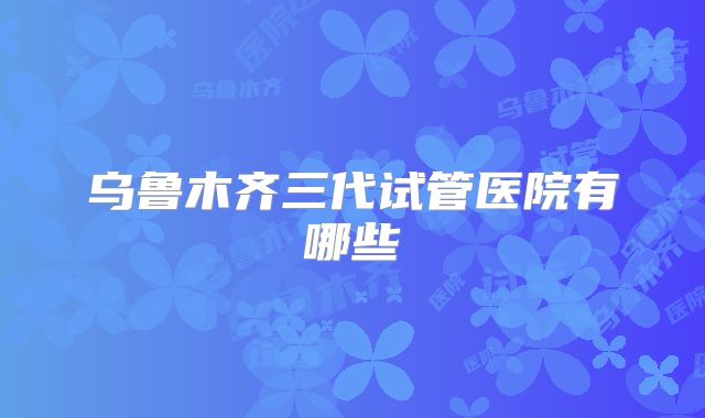乌鲁木齐三代试管医院有哪些