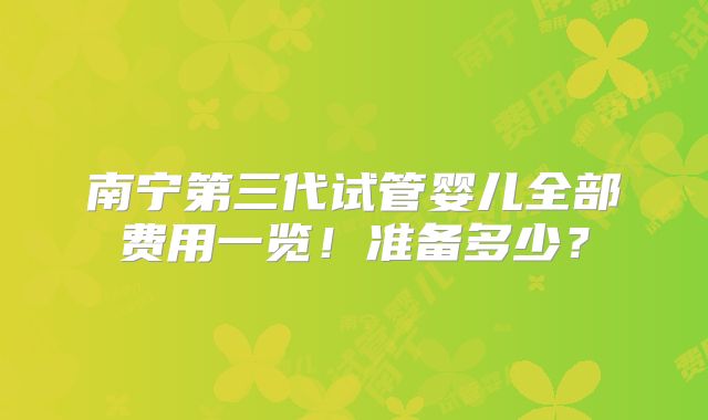 南宁第三代试管婴儿全部费用一览！准备多少？