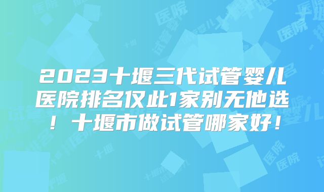 2023十堰三代试管婴儿医院排名仅此1家别无他选!十堰市做试管哪家好!