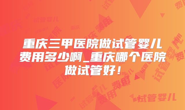 重庆三甲医院做试管婴儿费用多少啊_重庆哪个医院做试管好！