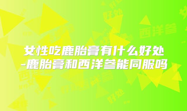 女性吃鹿胎膏有什么好处-鹿胎膏和西洋参能同服吗
