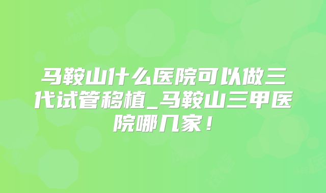 马鞍山什么医院可以做三代试管移植_马鞍山三甲医院哪几家!