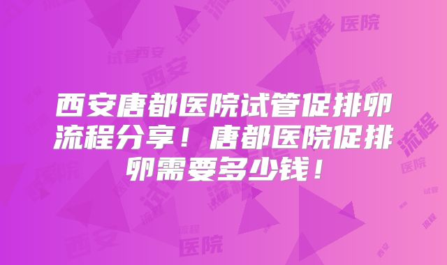 西安唐都医院试管促排卵流程分享！唐都医院促排卵需要多少钱！