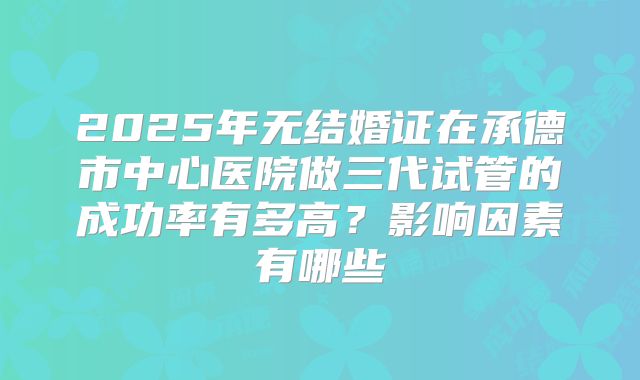 2025年无结婚证在承德市中心医院做三代试管的成功率有多高？影响因素有哪些