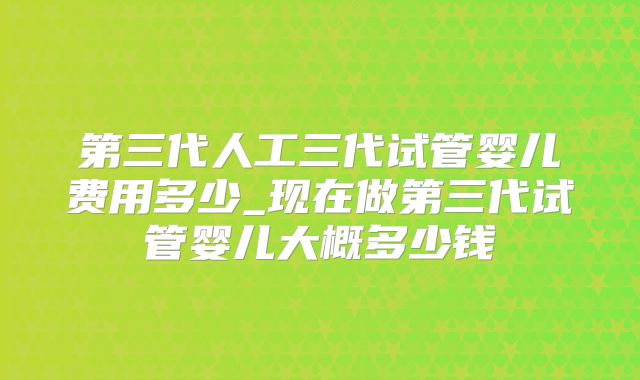 第三代人工三代试管婴儿费用多少_现在做第三代试管婴儿大概多少钱