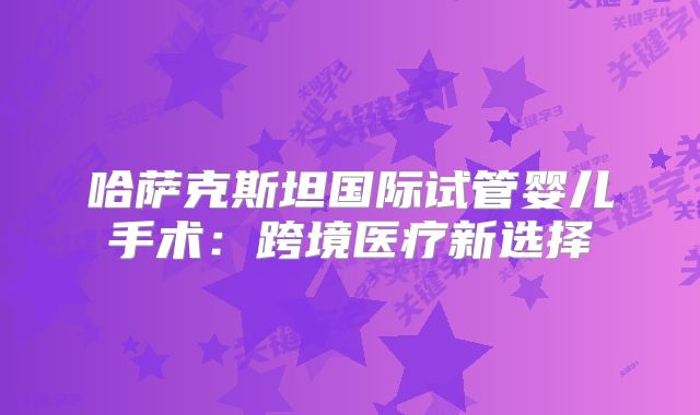 哈萨克斯坦国际试管婴儿手术：跨境医疗新选择