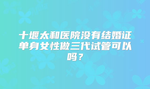十堰太和医院没有结婚证单身女性做三代试管可以吗？