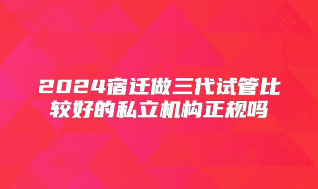 2024宿迁做三代试管比较好的私立机构正规吗