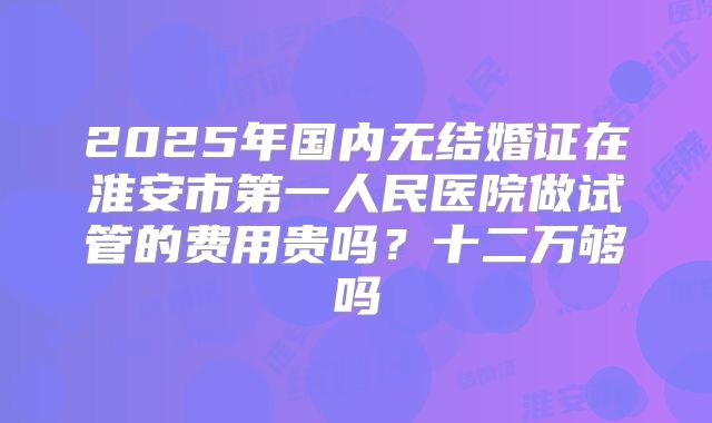 2025年国内无结婚证在淮安市第一人民医院做试管的费用贵吗？十二万够吗
