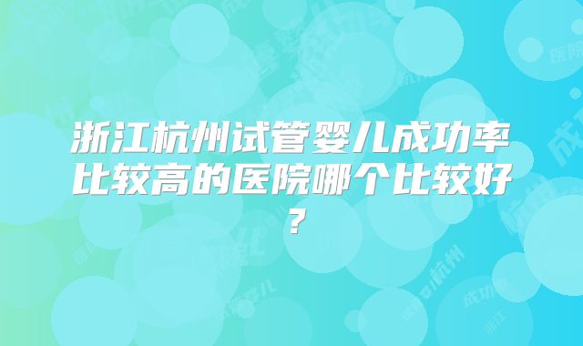 浙江杭州试管婴儿成功率比较高的医院哪个比较好？