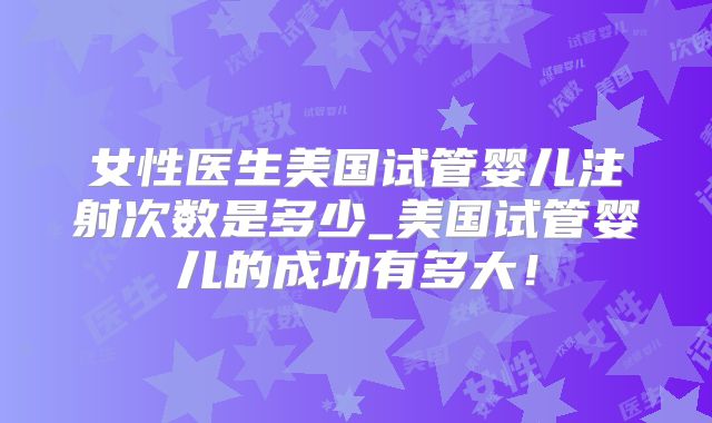 女性医生美国试管婴儿注射次数是多少_美国试管婴儿的成功有多大！