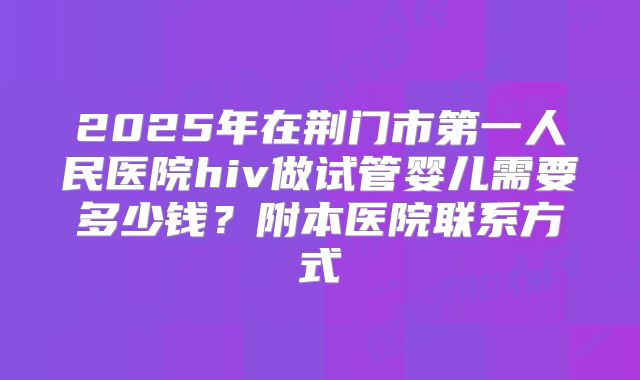 2025年在荆门市第一人民医院hiv做试管婴儿需要多少钱？附本医院联系方式