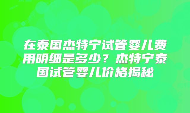 在泰国杰特宁试管婴儿费用明细是多少？杰特宁泰国试管婴儿价格揭秘