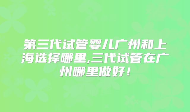 第三代试管婴儿广州和上海选择哪里,三代试管在广州哪里做好！