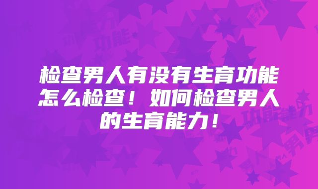 检查男人有没有生育功能怎么检查！如何检查男人的生育能力！