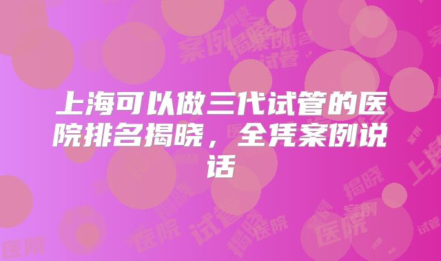 上海可以做三代试管的医院排名揭晓,全凭案例说话
