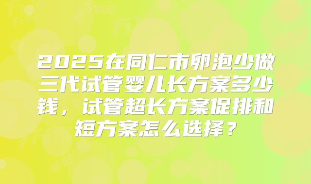 2025在同仁市卵泡少做三代试管婴儿长方案多少钱,试管超长方案促排和短方案怎么选择?
