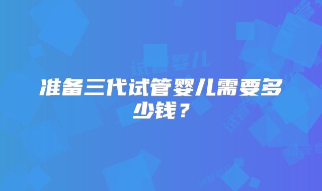 准备三代试管婴儿需要多少钱?