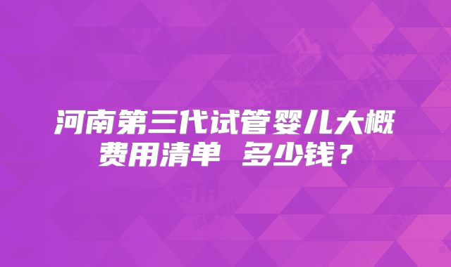河南第三代试管婴儿大概费用清单 多少钱？
