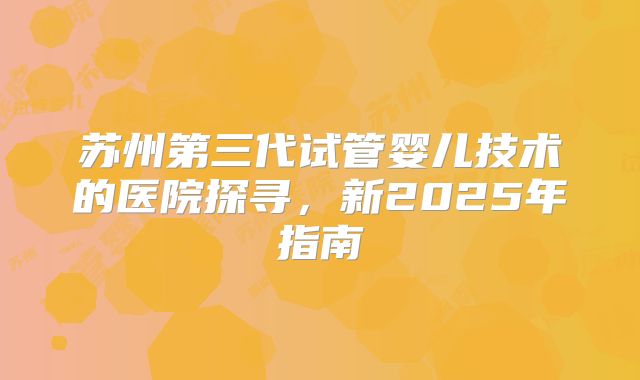 苏州第三代试管婴儿技术的医院探寻，新2025年指南