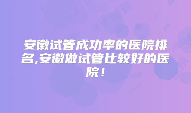 安徽试管成功率的医院排名,安徽做试管比较好的医院!