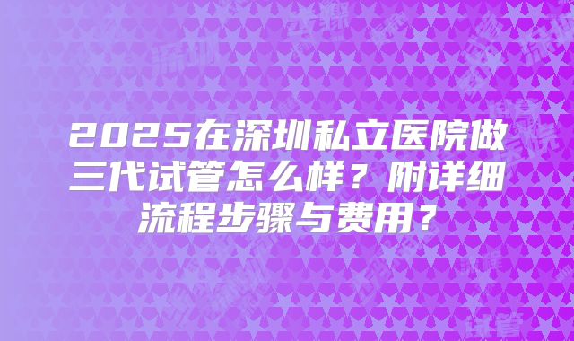 2025在深圳私立医院做三代试管怎么样?附详细流程步骤与费用?