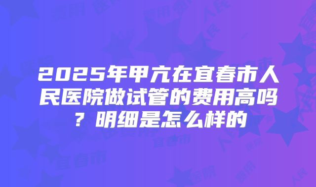 2025年甲亢在宜春市人民医院做试管的费用高吗?明细是怎么样的