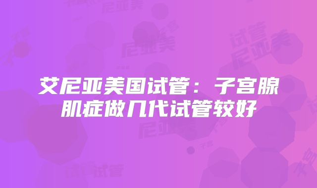艾尼亚美国试管：子宫腺肌症做几代试管较好