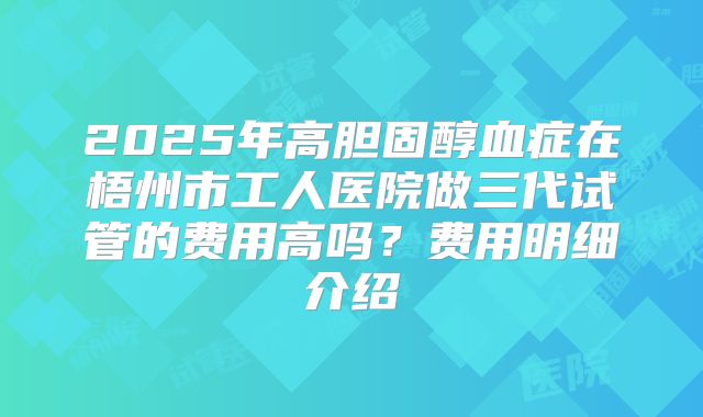 2025年高胆固醇血症在梧州市工人医院做三代试管的费用高吗?费用明细介绍