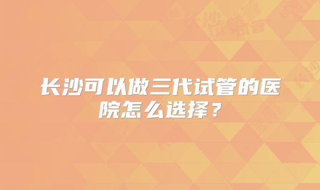 长沙可以做三代试管的医院怎么选择？
