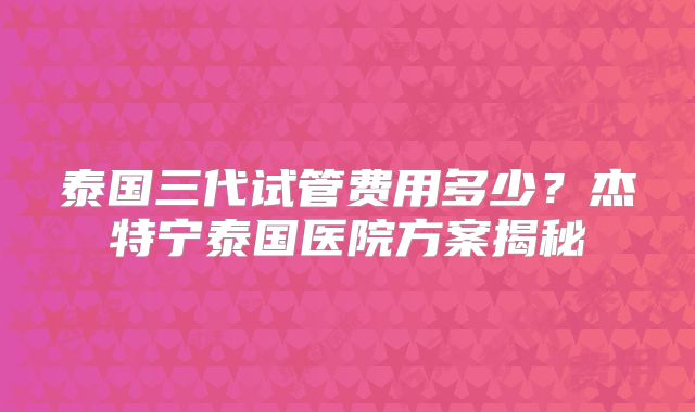 泰国三代试管费用多少？杰特宁泰国医院方案揭秘