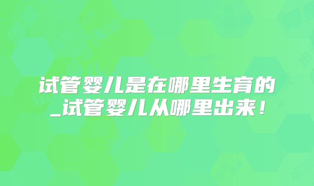 试管婴儿是在哪里生育的_试管婴儿从哪里出来！