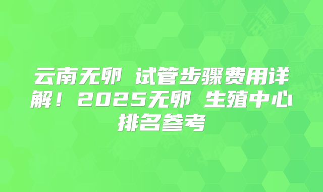 云南无卵�试管步骤费用详解！2025无卵�生殖中心排名参考