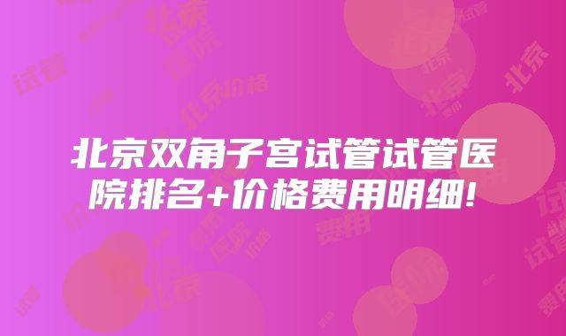 北京双角子宫试管试管医院排名+价格费用明细!