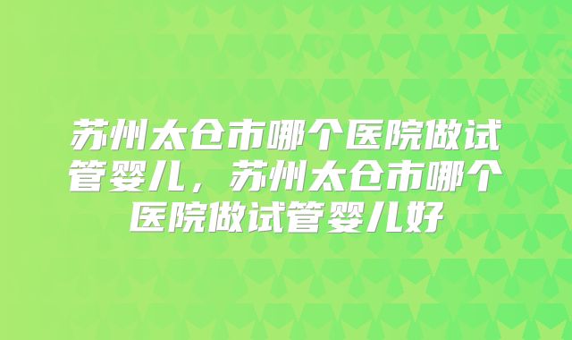 苏州太仓市哪个医院做试管婴儿，苏州太仓市哪个医院做试管婴儿好