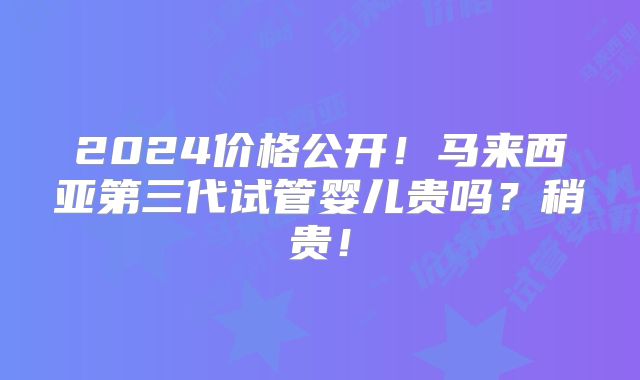 2024价格公开!马来西亚第三代试管婴儿贵吗?稍贵!