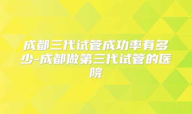 成都三代试管成功率有多少-成都做第三代试管的医院