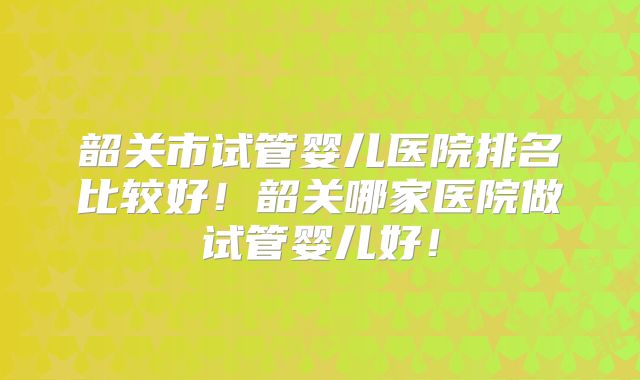 韶关市试管婴儿医院排名比较好!韶关哪家医院做试管婴儿好!