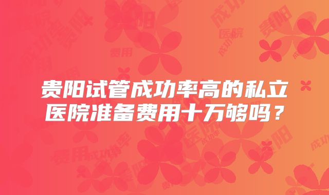 贵阳试管成功率高的私立医院准备费用十万够吗？