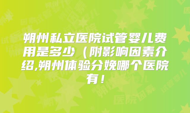朔州私立医院试管婴儿费用是多少(附影响因素介绍,朔州体验分娩哪个医院有!