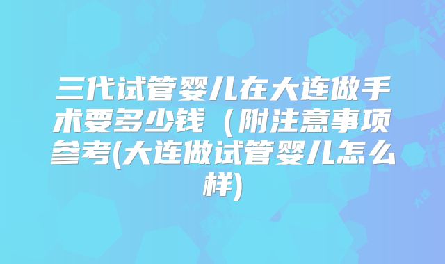 三代试管婴儿在大连做手术要多少钱(附注意事项参考(大连做试管婴儿怎么样)