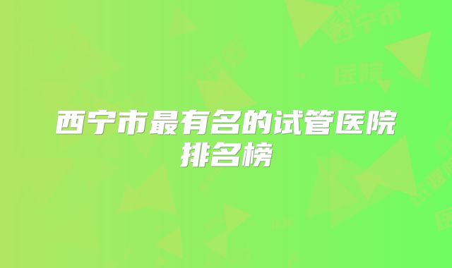 西宁市最有名的试管医院排名榜