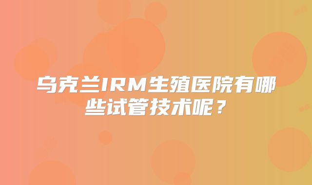乌克兰IRM生殖医院有哪些试管技术呢？