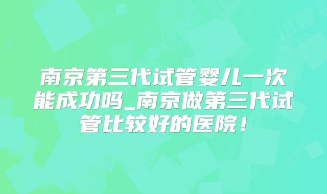 南京第三代试管婴儿一次能成功吗_南京做第三代试管比较好的医院！