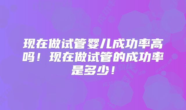 现在做试管婴儿成功率高吗!现在做试管的成功率是多少!