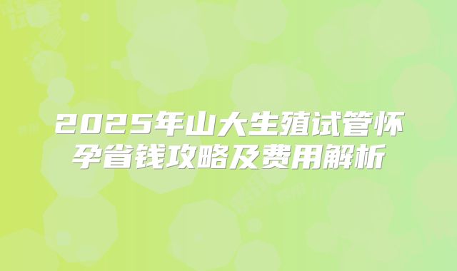 2025年山大生殖试管怀孕省钱攻略及费用解析