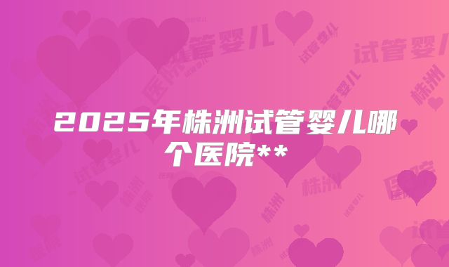 2025年株洲试管婴儿哪个医院**